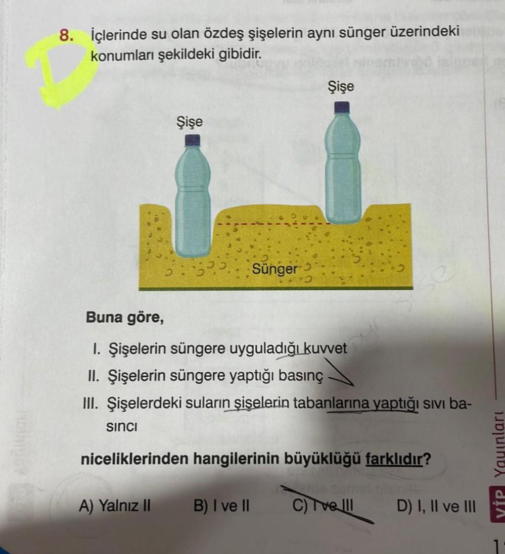8. İçlerinde su olan özdeş şişelerin aynı sünger üzerindeki
konumları şekildeki gibidir.
sinci
Şişe
32. Sünger
Buna göre,
I. Şişelerin süngere uyguladığı kuvvet
II. Şişelerin süngere yaptığı basınç
III. Şişelerdeki suların şişelerin tabanlarına yaptığı sıv