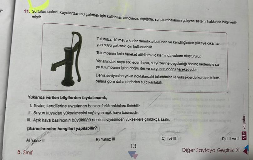 y-
11. Su tulumbaları, kuyulardan su çekmek için kullanılan araçlardır. Aşağıda, su tulumbalarının çalışma sistemi hakkında bilgi veril-
miştir.
A) Yalnız II
11
8. Sınıf
Tulumba, 10 metre kadar derinlikte bulunan ve kendiliğinden yüzeye çıkama-
yan suyu çe