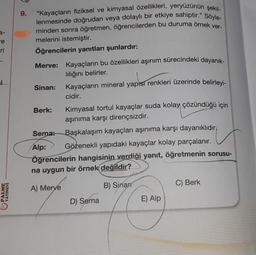 3-
re
-ri
PALME
YAYINEVİ
9. “Kayaçların fiziksel ve kimyasal özellikleri, yeryüzünün şekil-
lenmesinde doğrudan veya dolaylı bir etkiye sahiptir." Söyle-
minden sonra öğretmen, öğrencilerden bu duruma örnek ver-
melerini istemiştir.
Öğrencilerin yanıtları şunlardır:
Merve: Kayaçların bu özellikleri aşınım sürecindeki dayanık-
lılığını belirler.
Sinan:
Berk:
Sema:
Alp:
Kayaçların mineral yapısı renkleri üzerinde belirleyi-
cidir.
Kimyasal tortul kayaçlar suda kolay çözündüğü için
aşınıma karşı dirençsizdir.
Başkalaşım kayaçları aşınıma karşı dayanıklıdır?
Gözenekli yapıdaki kayaçlar kolay parçalanır.
Öğrencilerin hangisinin verdiği yanıt, öğretmenin sorusu-
na uygun bir örnek değildir?
A) Merve
D) Sema
B) Sinan
E) Alp
C) Berk