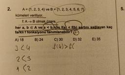 2.
A = {1, 2, 3, 4) ve B = {1, 2, 3, 4, 5, 6, 7)
kümeleri veriliyor.
f: A → B olmak üzere,
her a, b E A ve a < b için f(a) f(b) sartını sağlayan kaç
farklı f fonksiyonu tanımlanabilir? +
A) 18 B) 24
324
2<3
1 (2
C) 30
f(4) > f(
D) 32
E) 35
5.