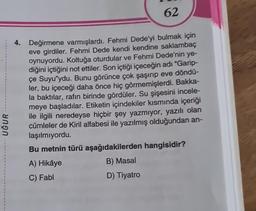 UĞUR
62
4. Değirmene varmışlardı. Fehmi Dede'yi bulmak için
eve girdiler. Fehmi Dede kendi kendine saklambaç
oynuyordu. Koltuğa oturdular ve Fehmi Dede'nin ye-
diğini içtiğini not ettiler. Son içtiği içeceğin adı "Garip-
çe Suyu'ydu. Bunu görünce çok şaşırıp eve döndü-
ler, bu içeceği daha önce hiç görmemişlerdi. Bakka-
la baktılar, rafın birinde gördüler. Su şişesini incele-
meye başladılar. Etiketin içindekiler kısmında içeriği
ile ilgili neredeyse hiçbir şey yazmıyor, yazılı olan
cümleler de Kiril alfabesi ile yazılmış olduğundan an-
laşılmıyordu.
Bu metnin türü aşağıdakilerden hangisidir?
A) Hikâye
B) Masal
C) Fabl
D) Tiyatro