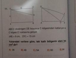 11. D
A
15
E
B
A
CB
ABCD dikdörtgeni DE boyunca C köşesinden katlanıyor ve
C köşesi C noktasına geliyor.
|AB| = 9 cm, |DC| = 15 cm
C) 54
Yukarıdaki verilere göre, tek katlı bölgenin alanı kaç
cm² dir?
A) 36 B) 48
D) 60 E) 64