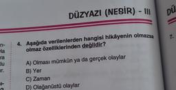 ri-
la
ra
clu
ir.
11-
1
1
1
1
DÜZYAZI (NESİR) - III
4. Aşağıda verilenlerden hangisi hikâyenin olmazsa
olmaz özelliklerinden değildir?
A) Olması mümkün ya da gerçek olaylar
B) Yer
C) Zaman
D) Olağanüstü olaylar
DÜ
7.