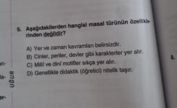 an-
la-
er-
UĞUR
5. Aşağıdakilerden hangisi masal türünün özellikle
rinden değildir?
A) Yer ve zaman kavramları belirsizdir.
B) Cinler, periler, devler gibi karakterler yer alır.
C) Milli ve dini motifler sıkça yer alır.
D) Genellikle didaktik (öğretici) nitelik taşır.
8.