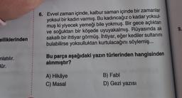 elliklerinden
nlatılır.
lür.
6. Evvel zaman içinde, kalbur saman içinde bir zamanlar
yoksul bir kadın varmış. Bu kadıncağız o kadar yoksul-
muş ki yiyecek yemeği bile yokmuş. Bir gece açlıktan
ve soğuktan bir köşede uyuyakalmış. Rüyasında ak
sakallı bir ihtiyar görmüş. İhtiyar, eğer kediler sultanını
bulabilirse yoksulluktan kurtulacağını söylemiş...
Bu parça aşağıdaki yazın türlerinden hangisinden
alınmıştır?
A) Hikâye
C) Masal
B) Fabl
D) Gezi yazısı
9.