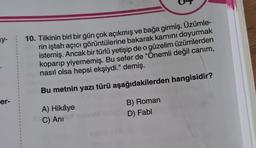 y-
er-
1
1
1
10. Tilkinin biri bir gün çok açıkmış ve bağa girmiş. Üzümle-
rin iştah açıcı görüntülerine bakarak karnını doyurmak
istemiş. Ancak bir türlü yetişip de o güzelim üzümlerden
koparıp yiyememiş. Bu sefer de "Önemli değil canım,
nasıl olsa hepsi ekşiydi." demiş.
Bu metnin yazı türü aşağıdakilerden hangisidir?
A) Hikâye
C) Ani
B) Roman
D) Fabl