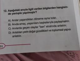 31
12. Aşağıdaki anıyla ilgili verilen bilgilerden hangisin-
de yanlışlık yapılmıştır?
A) Anılar yaşandıkları döneme ayna tutar.
B) Anida amaç, yaşanılanı başkalarıyla paylaşmaktır.
C) Anılarda geçen olaylar "ben" etrafında anlatılır.
D) Anlatılan yerin doğal güzellikleri ve toplumsal yapısı
anlatılır.