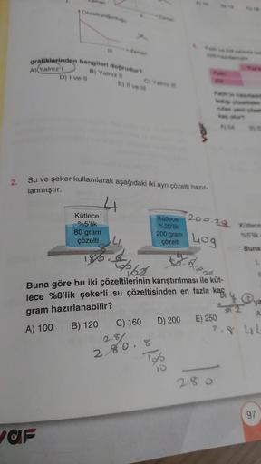 2.
man
1 Çözelti yoğu
grafiklerinden hangileri doğrudur?
B) Yalnız il
A) Yalnız I
D) I ve II
af
Su ve şeker kullanılarak aşağıdaki iki ayrı çözelti hazır-
lanmıştır.
Kütlece
%5'lik
80 gram
çözelti
E) Il ve I
186.
Cy Yalniz
C) 160
62
Buna göre bu iki çözelt