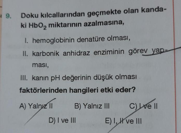 a 9.
Doku kılcallarından geçmekte olan kanda-
ki HbO₂ miktarının azalmasına,
1. hemoglobinin denatüre olması,
II. karbonik anhidraz enziminin görev yap
ması,
III. kanın pH değerinin düşük olması
faktörlerinden hangileri etki eder?
A) Yalnız II
B) Yalnız II