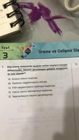 Test
3
7.
Üreme ve Gelişme Sis
Dişi üreme sisteminde aşağıda verilen olayların hangisi
döllenmeden itibaren gerçekleşen gelişme evrelerinin
en son olayıdır?
A) Korpus luteum oluşması
B) Oksitosin salgılanmasının artması
C) FSH salgılanmasının azalmaya başlaması
D) Uterus zarının kalınlaşmaya başlaması
E) Segmentasyon olayının gerçekleşmesi
9.