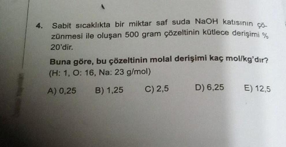 4. Sabit sıcaklıkta bir miktar saf suda NaOH katısının ço
zünmesi ile oluşan 500 gram çözeltinin kütlece derişimi %
20'dir.
Buna göre, bu çözeltinin molal derişimi kaç mol/kg'dır?
(H: 1, O: 16, Na: 23 g/mol)
A) 0,25
B) 1,25
C) 2,5
D) 6,25
E) 12,5