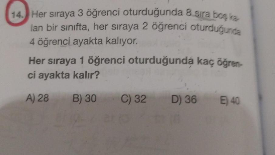 14. Her sıraya 3 öğrenci oturduğunda 8 sıra boş ka
lan bir sınıfta, her sıraya 2 öğrenci oturduğunda
4 öğrenci ayakta kalıyor.
Her sıraya 1 öğrenci oturduğunda kaç öğren-
ci ayakta kalır?
A) 28
B) 30
C) 32
D) 36
E) 40