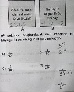 2'den 5'e kadar
olan rakamlar
(2 ve 5 dâhil)
A)
2345
A
-2 -3
B12
AB şeklinde oluşturulacak üslü ifadelerin en
büyüğü ile en küçüğünün çarpımı kaçtır?
4100
En büyük
negatif ilk üç
tam sayı
C) 1000
1
intin
B) 02180
50
SSE (3D) 250
5³ (125)
ti