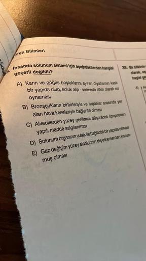 idak
3.
Fen Bilimleri
insanda solunum sistemi için aşağıdakilerden hangisi
geçerli değildir?
A) Karın ve göğüs boşluklarını ayıran diyaframın kaslı
bir yapıda olup, soluk alıp-vermede etkin olarak rol
oynaması
35. Bir bitkininy
olarak, aga
hagisi ges
B) Br