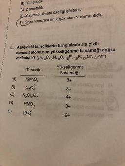 6. Aşağıdaki taneciklerin hangisinde altı çizili
element atomunun yükseltgenme basamağı doğru
verilmiştir? (₁H, 6C, 7N, 80, 15P, 19K, 24 Cr, 25Mn)
A)
B)
C)
D)
E)
B) Y metaldir.
C) Z ametaldir.
D) X küresel simetri özelliği gösterir.
E) Grup numarası en küçük olan Y elementidir.
Tanecik
KMnO4
C₂02-
K₂Cr₂O7
HNO3
PO
Yükseltgenme
Basamağı
3+
3+
4+
3-
2-
bell
10 (8