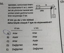 56.
Şekildeki, sürtünmesi önem-
siz düzenekte K ve L cisim-
leri ok yönünde hareket edi-
yorken ipteki gerilme kuvve-
tinin büyüklüğü T'dir.
A)
B)
C)
D)
E)
K'nin
K'nin ya da L'nin kütlesi
daha büyük olsaydı T için ne söylenebilirdi?
Artar
Azalır
Artar
K
Değişmez
Değişmez
L'nin
yatay
Artar
Artar
Azalır
Artar
ip
Değişmez
ok
59