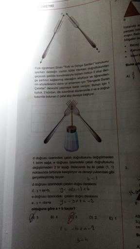 GEOMETRİ
Fizik öğretmeni Sinan "Tork ve Denge Şartları konusunu
işlerken desteğin cismin kütle merkezi doğrultusundan
geçecek şekilde konulmasıyla toplam torkun 0 olup den-
ge şartının sağlanmış olacağını söylüyor ve öğrencileri-
nin söylediklerini daha iy