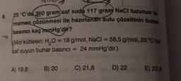 8. 25 °C'de 360 gram saf suda 117 gram NaCl tuzunun ta-
mamen çözünmesi ile hazırlanan sulu çözeltinin buhar
basıncı kaç mmHg'dir?
Mol kütleleri: H₂O = 18 g/mol, NaCl = 58,5 g/mol, 25 °C'de
saf suyun buhar basıncı = 24 mmHg'dir.)
A) 19,8
B) 20
C) 21,8
D) 22 E) 22,8