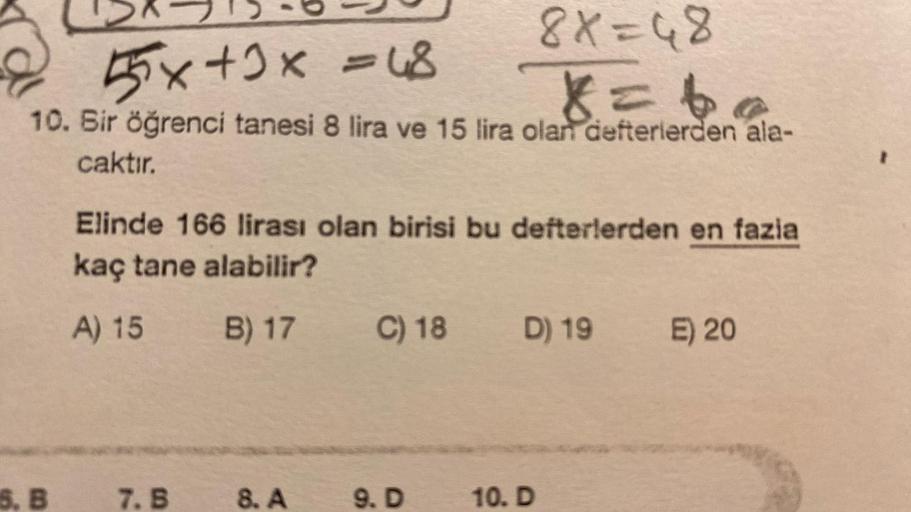 55x+3x = 48
8X=48
X = ba
10. Bir öğrenci tanesi 8 lira ve 15 lira olan defterlerden ala-
caktır.
5, B
Elinde 166 lirası olan birisi bu defterlerden en fazia
kaç tane alabilir?
A) 15
B) 17
7. B
8. A
C) 18
9. D
D) 19 E) 20
10. D