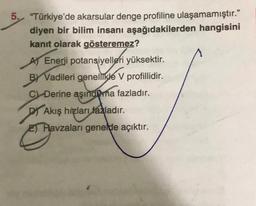 5. "Türkiye'de akarsular denge profiline ulaşamamıştır."
diyen bir bilim insanı aşağıdakilerden hangisini
kanıt olarak gösteremez?
A) Enerji potansiyelleri yüksektir.
BY Vadileri genellikle V profillidir.
C) Derine aşındma fazladır.
D Akış hızları fazladır.
Havzaları genelde açıktır.