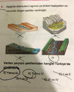 4. Aşağıda akarsuların aşınım ve birikim faaliyetleri so-
nucunda oluşan şekiller verilmiştir.
32
Göl
6 Aşınım Profili
A
Deniz Seviyesi
Deniz
Dive Ill
Verilen yeryüzü şekillerinden hangisi Türkiye'de
görülmez
A) Yalnız III
IV
B) Yalnız IV
EIII ve IV
Cve Il