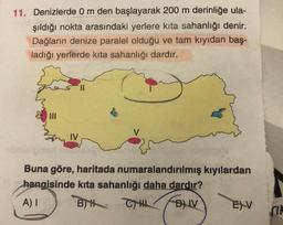 11. Denizlerde 0 m den başlayarak 200 m derinliğe ula-
şıldığı nokta arasındaki yerlere kita sahanlığı denir.
Dağların denize paralel olduğu ve tam kıyıdan baş-
ladığı yerlerde kita sahanlığı dardır.
IV
Buna göre, haritada numaralandırılmış kıyılardan
hangisinde kita sahanlığı daha dardır?
A) I
BH CH
FDIV
EXV