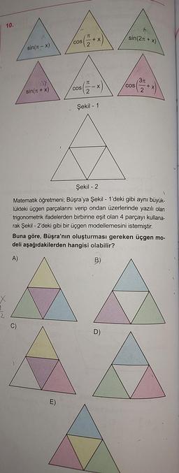 10.
sin(T-x)
107
sin(x + x)
cos (= + x)
2
E)
COS
TC
--X
2
Şekil - 1
sin(2n + x)
D)
COS
3π
(²72+
Şekil - 2
Matematik öğretmeni; Büşra'ya Şekil - 1'deki gibi aynı büyük-
lükteki üçgen parçalarını verip ondan üzerlerinde yazılı olan
trigonometrik ifadelerden birbirine eşit olan 4 parçayı kullana-
rak Şekil - 2'deki gibi bir üçgen modellemesini istemiştir.
Buna göre, Büşra'nın oluşturması gereken üçgen mo-
deli aşağıdakilerden hangisi olabilir?
A)
B)
+ X