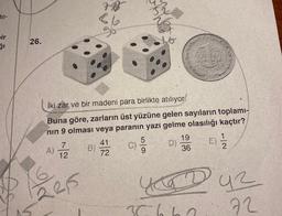 de-
bir
26.
A)
İki zar ve bir madeni para birlikte atılıyor.
Buna göre, zarların üst yüzüne gelen sayıların toplamı-
nin 9 olması veya paranın yazı gelme olasılığı kaçtır?
7
12
2215
78
66
B)
41
72
C)
yox
5
9
19
36
356
E)
1
2
KD Duz
72