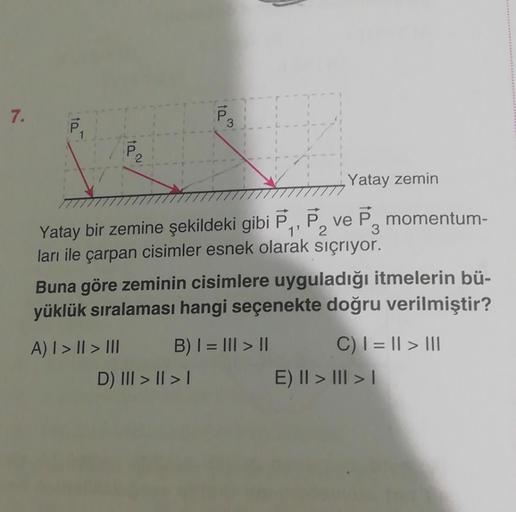 7.
10
ta
3
Yatay zemin
Yatay bir zemine şekildeki gibi P₁, P₂ ve P momentum-
ları ile çarpan cisimler esnek olarak sıçrıyor.
Buna göre zeminin cisimlere uyguladığı itmelerin bü-
yüklük sıralaması hangi seçenekte doğru verilmiştir?
A) | > || > III
D) III >
