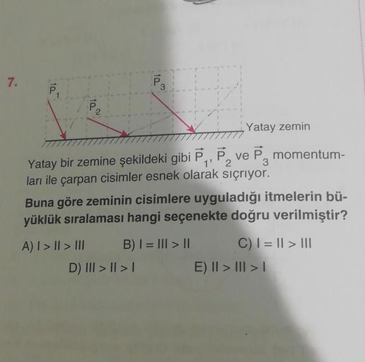 7.
10
ta
3
Yatay zemin
Yatay bir zemine şekildeki gibi P₁, P₂ ve P momentum-
ları ile çarpan cisimler esnek olarak sıçrıyor.
Buna göre zeminin cisimlere uyguladığı itmelerin bü-
yüklük sıralaması hangi seçenekte doğru verilmiştir?
A) | > || > III
D) III > 