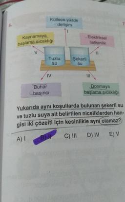 Kaynamaya
başlama sıcaklığı
V
Kütlece yüzde
derişim
Tuzlu
su
IV
Buhar
basıncı
Şekerli
SU
Elektriksel
iletkenlik
111
11
Donmaya
başlama sıcaklığı
Yukarıda aynı koşullarda bulunan şekerli su
ve tuzlu suya ait belirtilen niceliklerden han-
gisi iki çözelti için kesinlikle aynı olamaz?
A) I
BI
C) III D)
IV
D) IV E) V