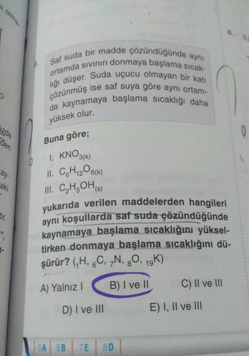 i olma.
J
zde
den
ay-
aki
tir.
33
7.
6.
0
Saf suda bir madde çözündüğünde aynı
ortamda sıvının donmaya başlama sıcak-
liği düşer. Suda uçucu olmayan bir katı
çözünmüş ise saf suya göre aynı ortam-
da kaynamaya başlama sıcaklığı daha
yüksek olur.
Buna göre;