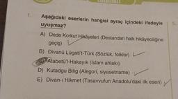 1.
Aşağıdaki eserlerin hangisi ayraç içindeki ifadeyle
uyuşmaz?
A) Dede Korkut Hikâyeleri (Destandan halk hikâyeciliğine
geçiş)
B) Divanü Lügati't-Türk (Sözlük, folklor)
CAtabetü'l-Hakayık (İslam ahlakı)
D) Kutadgu Bilig (Alegori, siyasetname)
E) Divan-ı Hikmet (Tasavvufun Anadolu'daki ilk eseri)
5.