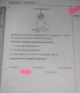 VE KUVVET UNITE-III
HAREKET / KUVVET - I
5.
A) Yalnız I
ip
D) I ve Il
2m K
ip
Şekildeki sürtünmesiz düzenekte 2m, m kütleli K, L cisim-
leri verilen konumdan serbest bırakılıyor.
Cisimlerin birlikte hareketleri süresince,
1. Hızları eşit büyüklüktedir.
II. İvmeleri eşit büyüklüktedir.
III. İpteki gerilme kuvvetinin büyüklüğü mg dir.
yargılarından hangileri doğrudur?
L m
B) Yalnız II
E) I ve III
C) Yalnız III
7.
bry PLE bry PLE
M