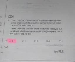 (s)
ay
-ki
ç
100
8. Tahta üzerinde bulunan takoza 20 N luk kuvvet uygulandı-
ğında ancak harekete geçiyor ve sonra aynı kuvvet etkisin-
de 2m/s² ivme kazanıyor.
DA
Tahta üzerinde tahtanın statik sürtünme katsayısı 0,4
ve kinetik sürtünme katsayısı 0,2 olduğuna göre, tahta-
nın kütlesi kaç kg dır?
A) 5
B) 4
C) 3
D) 2
E) 1
www.bireyakademi.com
bryPLE