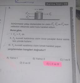 3-
3.
F₂²
A) Yalnız I
v = sabit
Sürtünmesiz yatay düzlemdeki bir cisim F₁, F₂ ve F3 kuv-
vetlerinin etkisinde sabit hızla hareket ediyor.
D) II ve III
Karma Test: 19
Buna göre,
1. F3 > F, dir.
II. F₂ kuvveti kaldırılırsa cisim önce yavaşlar durur sonra
ters yönde hızlanır.
III. F3 kuvveti azaltılırsa cisim ivmeli hareket yapar.
yargılarından hangileri doğrudur?
> F3
B) Yalnız II
E) I, II ve III
C) I ve II
TIANERET VE NUVVET