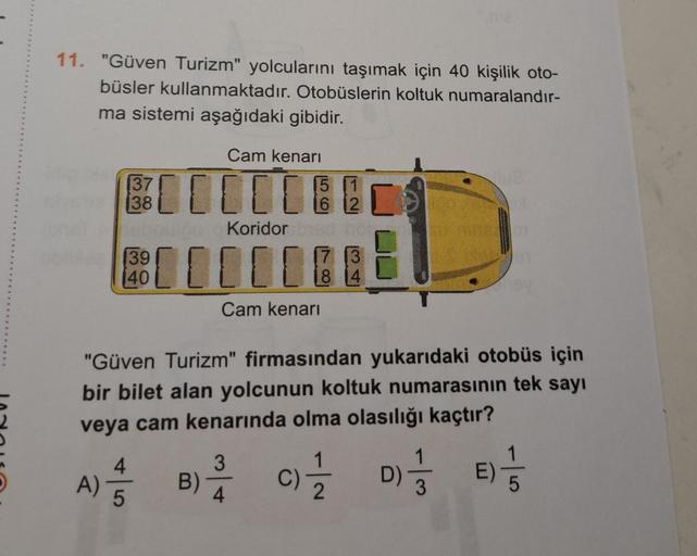 11. "Güven Turizm" yolcularını taşımak için 40 kişilik oto-
büsler kullanmaktadır. Otobüslerin koltuk numaralandır-
ma sistemi aşağıdaki gibidir.
A)
137
38
hebault
39
Cam kenarı
00000
4
5
15
16 12
Koridor bat
[[[[[
Cam kenarı
"Güven Turizm" firmasından yuk