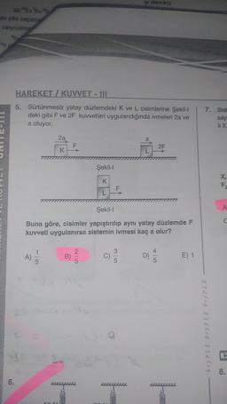 on the
*b (e
6.
HAREKET/KUVVET - III
5. Sürtünmesiz yatay düzlemdeki K ve L cisimlerine Şekil-I | 7. Stat
deki gibi F ve 2F kuvvetleri uygulandığında ivmeleri 2a ve
say
a oluyor.
li X.
A)
43 F
1
5
2a
100
K
B)
Şekil-l
K
L
Şekil-l
Buna göre, cisimler yapıştırılıp aynı yatay düzlemde F
kuvveti uygulanırsa sistemin ivmesi kaç a olur?
2
F
a
35
L
den
D)
2F
E) 1
bryPLE bry PLE bry PLE
X,
F
A
C
8.