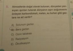 5.
Atmosferde doğal olarak bulunan, dünyadan yan-
sıyan ışınları tutarak dünyanın aşırı soğumasını
önleyen karbondioksit, metan, su buharı gibi gaz-
lara ne ad verilir?
A) Solunum gazlanı
B Sera gazlan
C) Ozon tabakası
D) Radyasyon
E) Otrofikasyon
E)