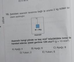 UĞUR
D)
10. Şekildeki asansör tavanına bağlı ip ucuna 2 kg kütleli bir
cisim asılmıştır.
A) Aşağı; 4
M = 2kg
Asansör hangi yönde ve kaç m/s2 büyüklükte ivme ile
hareket ederse, ipteki gerilme 12N olur? (g = 10 m/s²)
Asansör
D) Yukarı; 2
B) Aşağı; 6
C) Aşağı; 8
E) Yukarı; 6