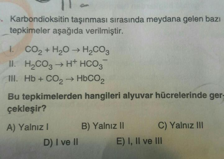 .Karbondioksitin taşınması sırasında meydana gelen bazı
tepkimeler aşağıda verilmiştir.
1. CO₂ + H₂O → H₂CO3
II. H₂CO3 → H+ HCO3
Ill. Hb + CO₂ → HbCO2
Bu tepkimelerden hangileri alyuvar hücrelerinde ger-
çekleşir?
A) Yalnız I
D) I ve II
B) Yalnız II
C) Yal