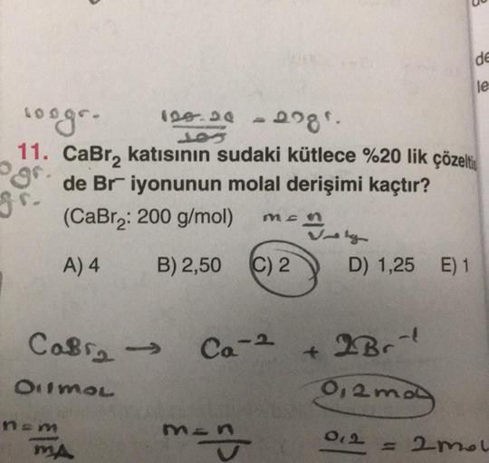 100gr.
11. CaBr₂
nem
120.20 -2.281.
485
MA
katısının sudaki kütlece %20 lik çözelti
de Br iyonunun molal derişimi kaçtır?
(CaBr₂: 200 g/mol)
A) 4
CaBr₂ → Ca-2
OHIMOL
Mc
B) 2,50 (C) 2
m=n
D) 1,25 E) 1
+ 2Br
0,2ma
012
B
=
de
le
2mol