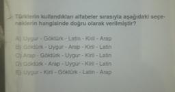 Türklerin kullandıkları alfabeler sırasıyla aşağıdaki seçe-
neklerin hangisinde doğru olarak verilmiştir?
A) Uygur - Göktürk - Latin - Kiril - Arap
B) Göktürk - Uygur - Arap - Kiril - Latin
C) Arap - Göktürk - Uygur - Kiril - Latin
D) Göktürk - Arap - Uygur - Kiril - Latin
E) Uygur - Kiril - Göktürk - Latin - Arap