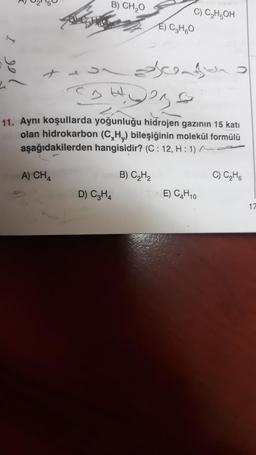 299
B) CH₂O
A) CH4
C) C₂H5OH
ascend
4236
11. Aynı koşullarda yoğunluğu hidrojen gazının 15 kati
olan hidrokarbon (C,H,) bileşiğinin molekül formülü
aşağıdakilerden hangisidir? (C: 12, H: 1).
B) C₂H₂
D) C3H4
E) C₂H6O
E) C4H10
C) C₂H6
17