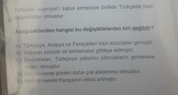 Türklerin İslamiyet'i kabul etmesiyle birlikte Türkçede bazı
değişiklikler olmuştur.
Aşağıdakilerden hangisi bu değişikliklerden biri değildir?
A) Türkçeye, Arapça ve Farsçadan bazı sözcükler girmiştir.
B) Yabancı sözcük ve tamlamalar gittikçe artmıştır.
C) Tercümeler, Türkçeye yabancı sözcüklerin girmesine
neden olmuştur.
D) Düzyazılarda şiirden daha çok etkilenme olmuştur.
E) Belli dönemde Farsçanın etkisi artmıştır.