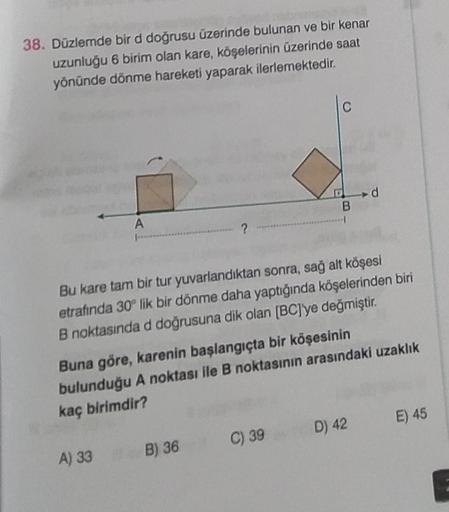 38. Düzlemde bir d doğrusu üzerinde bulunan ve bir kenar
uzunluğu 6 birim olan kare, köşelerinin üzerinde saat
yönünde dönme hareketi yaparak ilerlemektedir.
A
?
A) 33 B) 36
B
Bu kare tam bir tur yuvarlandıktan sonra, sağ alt köşesi
etrafında 30° lik bir d