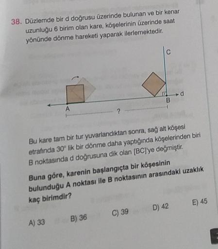 38. Düzlemde bir d doğrusu üzerinde bulunan ve bir kenar
uzunluğu 6 birim olan kare, köşelerinin üzerinde saat
yönünde dönme hareketi yaparak ilerlemektedir.
A
?
A) 33 B) 36
B
Bu kare tam bir tur yuvarlandıktan sonra, sağ alt köşesi
etrafında 30° lik bir d