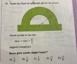 1
10. İlayda açı ölçeri ile aşağıdaki gibi bir açı çiziyor.
İlayda çizdiği bu açı için,
26 need 38 mi
tana + cota
=
A) = 1/
5
8
3
Ta
denisa
değerini hesaplıyor.
Buna göre cos4a değeri kaçtır?
B) //
C) //
D)=
12
E)