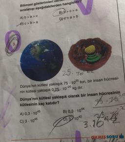 Bilimsel gösterimleri
sıralanışı aşağıdakilerden hangisidir?
A) b>a>c
c>b>a
B) b>c> a
D) c>a>b
25-1022
Dünya'nın kütlesi yaklaşık 75 1020 ton, bir insan hücresi-
nin kütlesi yaklaşık 0,25-10-20 kg dır.
A) 0,3-1045
C) 3-1045
.
Dünya'nın kütlesi yaklaşık olarak bir insan hücresinin
kütlesinin kaç katıdır?
35.76²
B) 0,3-1044
D) 3 1042
Bat
2.0
3.10
CIKMIŞ SORU
olac
x