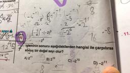 an hücresinin
75.10
15
K
22
S SORU
24681
7275
145
(-5)
-4
•2
1)
Too
(
) =
2
525
4
(-1).(-2) ³-2)
4
9
73
C) -2 ¹0
q
11
-8
8
16
-26
7 işleminin sonucu aşağıdakilerden hangisi ile çarpılırsa
sonuç bir doğal sayı olur?
A) 2¹1
B) 210
D) -2¹1
11.